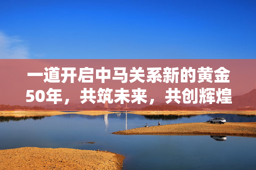 一道开启中马关系新的黄金50年，共筑未来，共创辉煌