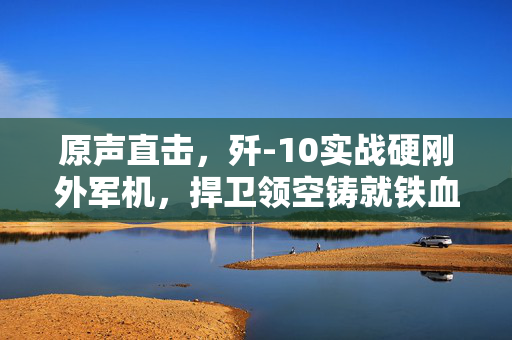 原声直击，歼-10实战硬刚外军机，捍卫领空铸就铁血荣耀