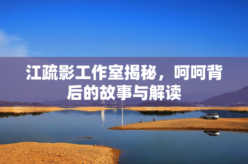 江疏影工作室揭秘，呵呵背后的故事与解读