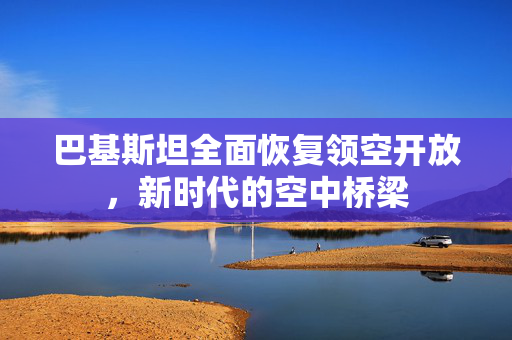 巴基斯坦全面恢复领空开放，新时代的空中桥梁