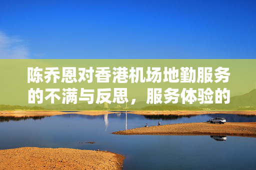 陈乔恩对香港机场地勤服务的不满与反思，服务体验的深度思考