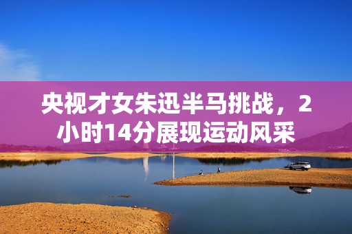 央视才女朱迅半马挑战，2小时14分展现运动风采