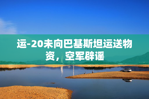 运-20未向巴基斯坦运送物资，空军辟谣