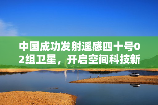 中国成功发射遥感四十号02组卫星，开启空间科技新征程