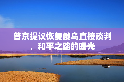 普京提议恢复俄乌直接谈判，和平之路的曙光