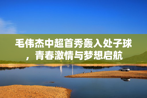 毛伟杰中超首秀轰入处子球，青春激情与梦想启航