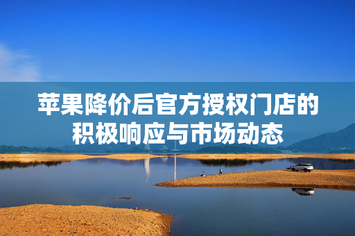 苹果降价后官方授权门店的积极响应与市场动态