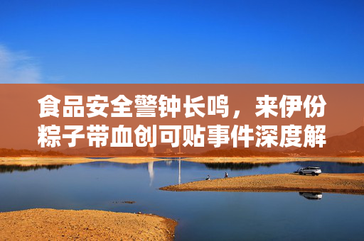 食品安全警钟长鸣，来伊份粽子带血创可贴事件深度解析