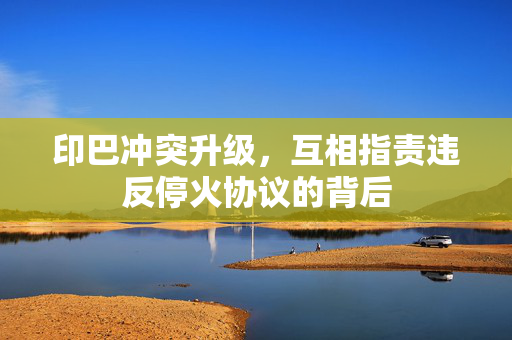 印巴冲突升级，互相指责违反停火协议的背后