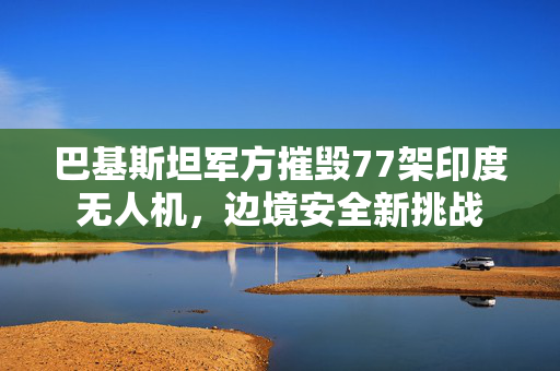 巴基斯坦军方摧毁77架印度无人机，边境安全新挑战