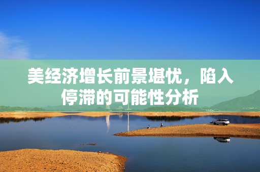 美经济增长前景堪忧，陷入停滞的可能性分析