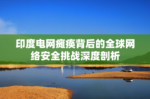 印度电网瘫痪背后的全球网络安全挑战深度剖析