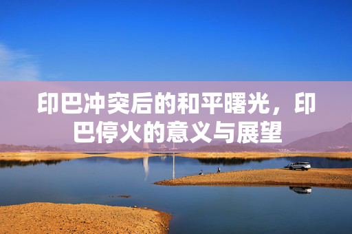 印巴冲突后的和平曙光，印巴停火的意义与展望