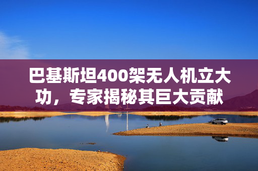 巴基斯坦400架无人机立大功，专家揭秘其巨大贡献