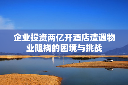 企业投资两亿开酒店遭遇物业阻挠的困境与挑战