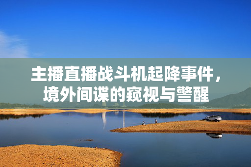 主播直播战斗机起降事件，境外间谍的窥视与警醒