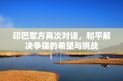 印巴军方再次对话，和平解决争端的希望与挑战