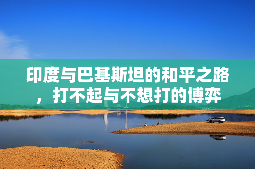印度与巴基斯坦的和平之路，打不起与不想打的博弈