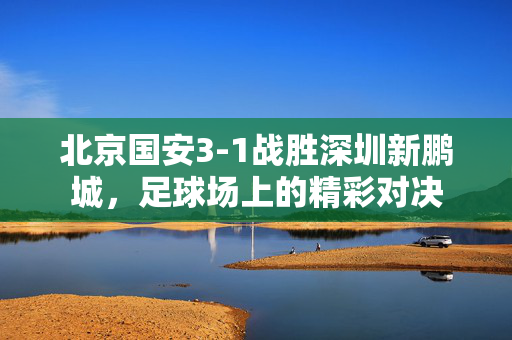 北京国安3-1战胜深圳新鹏城，足球场上的精彩对决