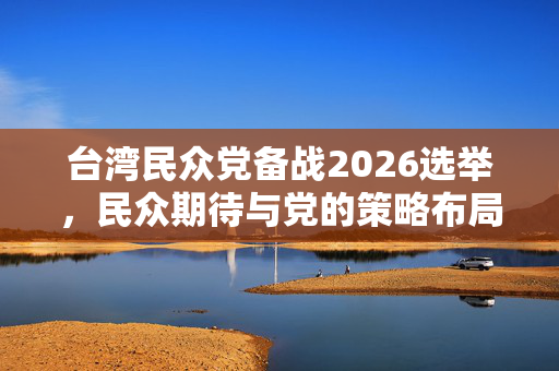 台湾民众党备战2026选举，民众期待与党的策略布局