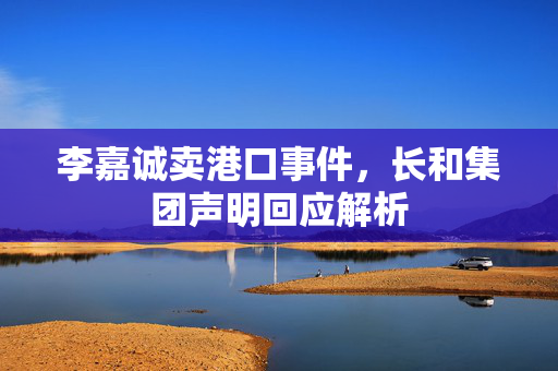 李嘉诚卖港口事件，长和集团声明回应解析