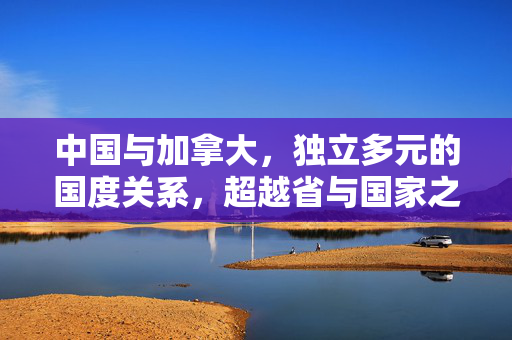 中国与加拿大，独立多元的国度关系，超越省与国家之界