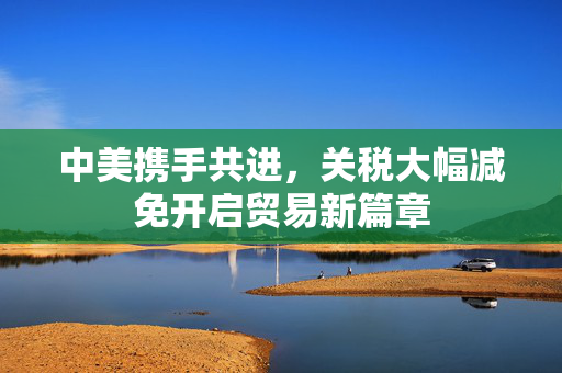 中美携手共进，关税大幅减免开启贸易新篇章
