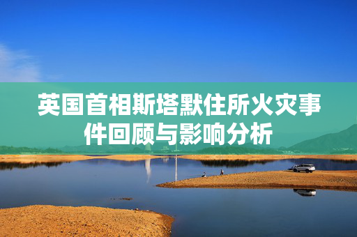 英国首相斯塔默住所火灾事件回顾与影响分析