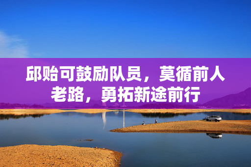 邱贻可鼓励队员，莫循前人老路，勇拓新途前行
