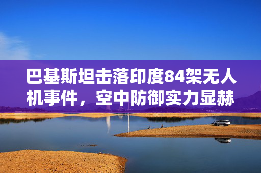 巴基斯坦击落印度84架无人机事件，空中防御实力显赫，一机轻伤无虞