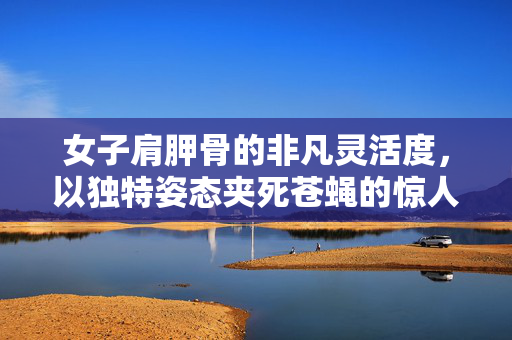 女子肩胛骨的非凡灵活度，以独特姿态夹死苍蝇的惊人能力