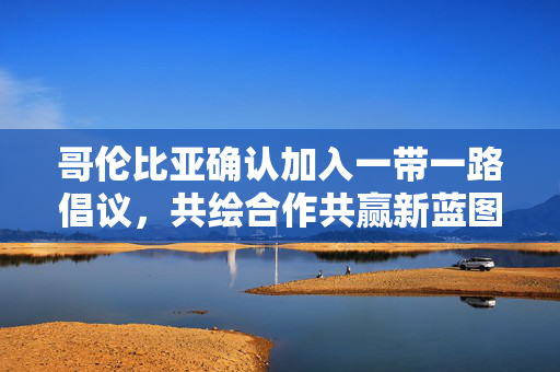 哥伦比亚确认加入一带一路倡议，共绘合作共赢新蓝图