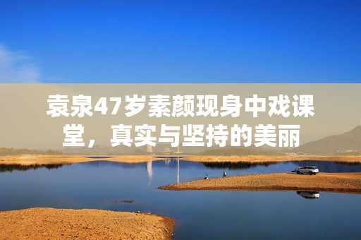 袁泉47岁素颜现身中戏课堂，真实与坚持的美丽