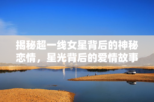 揭秘超一线女星背后的神秘恋情，星光背后的爱情故事