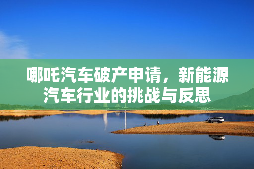 哪吒汽车破产申请，新能源汽车行业的挑战与反思