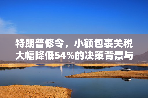 特朗普修令，小额包裹关税大幅降低54%的决策背景与全球影响