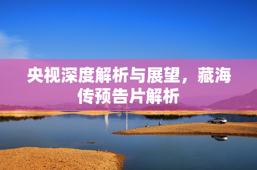 央视深度解析与展望，藏海传预告片解析