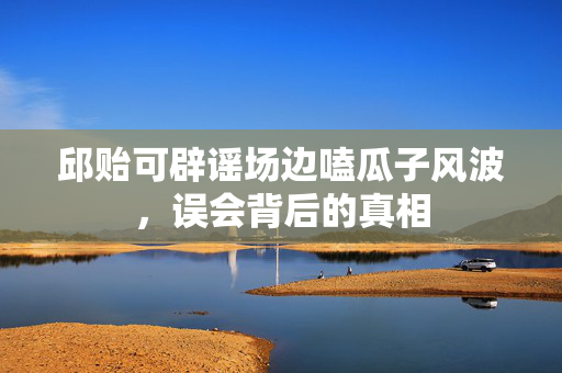 邱贻可辟谣场边嗑瓜子风波，误会背后的真相