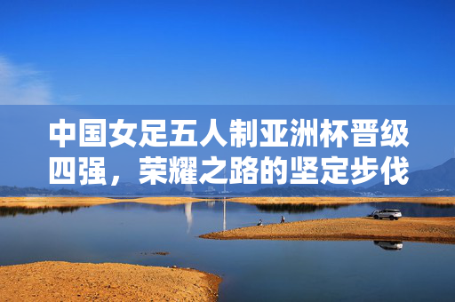 中国女足五人制亚洲杯晋级四强，荣耀之路的坚定步伐