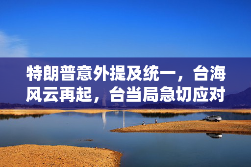 特朗普意外提及统一，台海风云再起，台当局急切应对
