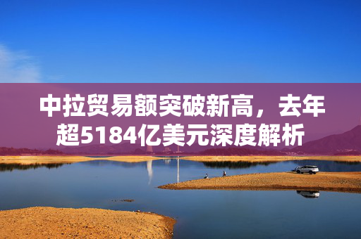 中拉贸易额突破新高，去年超5184亿美元深度解析