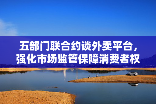 五部门联合约谈外卖平台，强化市场监管保障消费者权益