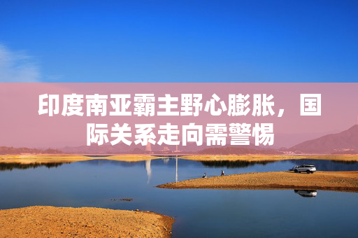 印度南亚霸主野心膨胀，国际关系走向需警惕