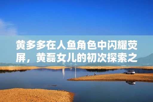 黄多多在人鱼角色中闪耀荧屏，黄磊女儿的初次探索之旅
