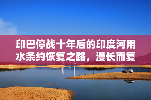 印巴停战十年后的印度河用水条约恢复之路，漫长而复杂