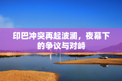 印巴冲突再起波澜，夜幕下的争议与对峙