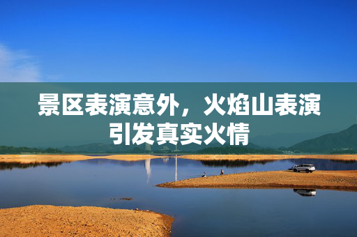 景区表演意外，火焰山表演引发真实火情