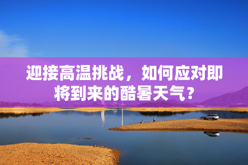 迎接高温挑战，如何应对即将到来的酷暑天气？