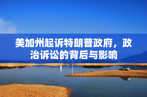 美加州起诉特朗普政府，政治诉讼的背后与影响