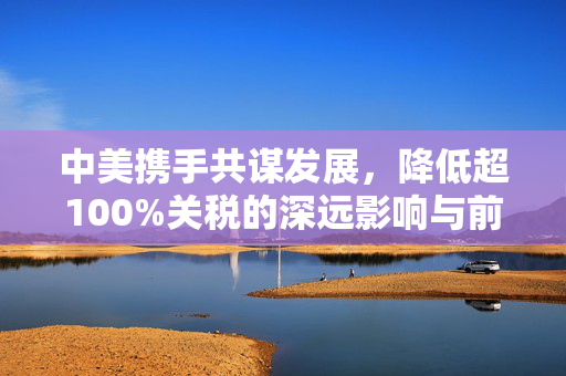 中美携手共谋发展，降低超100%关税的深远影响与前景展望